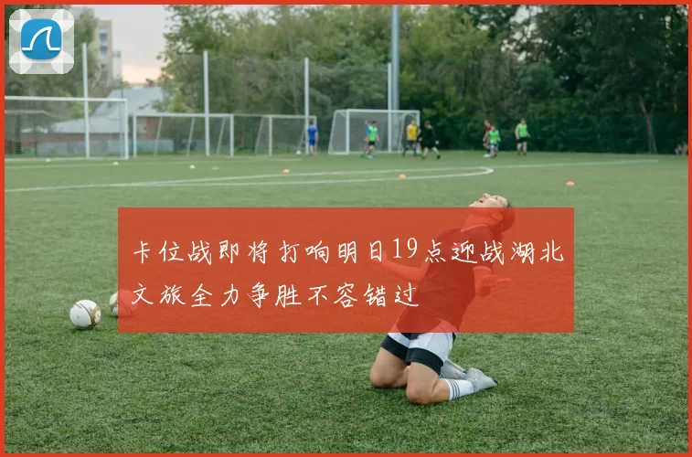 卡位战即将打响明日19点迎战湖北文旅全力争胜不容错过
