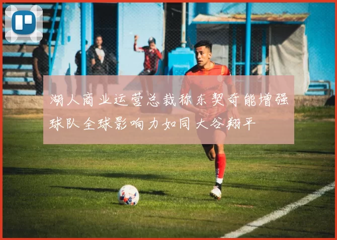 湖人商业运营总裁称东契奇能增强球队全球影响力如同大谷翔平