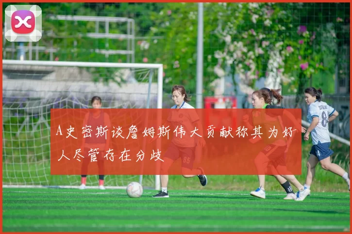 A史密斯谈詹姆斯伟大贡献称其为好人尽管存在分歧