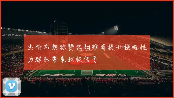 杰伦布朗称赞武切维奇提升侵略性为球队带来积极信号