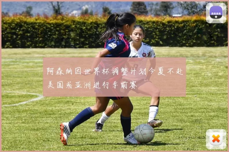 阿森纳因世界杯调整计划今夏不赴美国或亚洲进行季前赛
