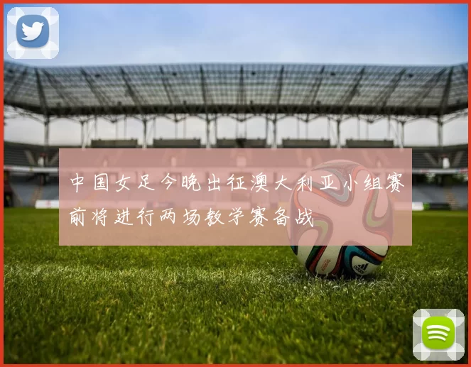 中国女足今晚出征澳大利亚小组赛前将进行两场教学赛备战