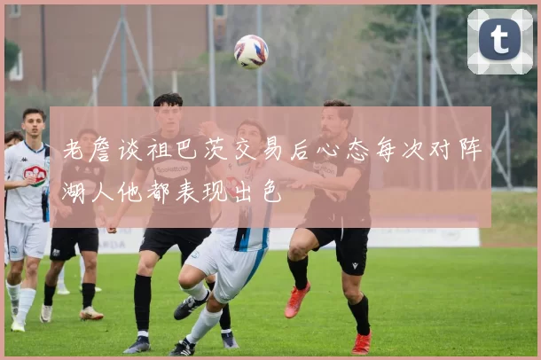 老詹谈祖巴茨交易后心态每次对阵湖人他都表现出色