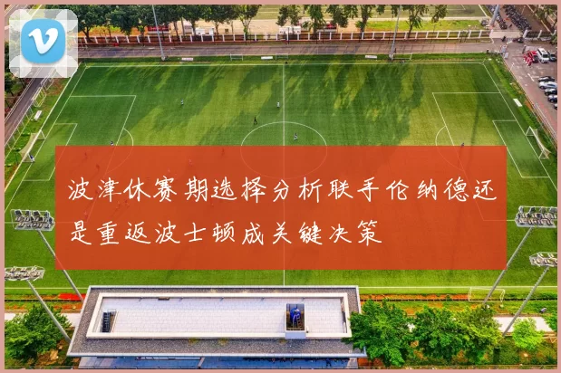 波津休赛期选择分析联手伦纳德还是重返波士顿成关键决策