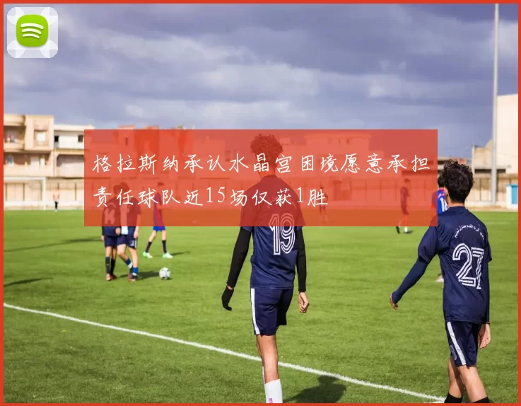 格拉斯纳承认水晶宫困境愿意承担责任球队近15场仅获1胜