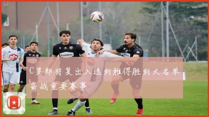 C罗即将复出入选利雅得胜利大名单备战重要赛事