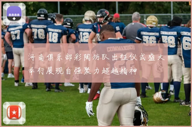 河南俱乐部彩陶坊队出征仪式盛大举行展现自强聚力超越精神
