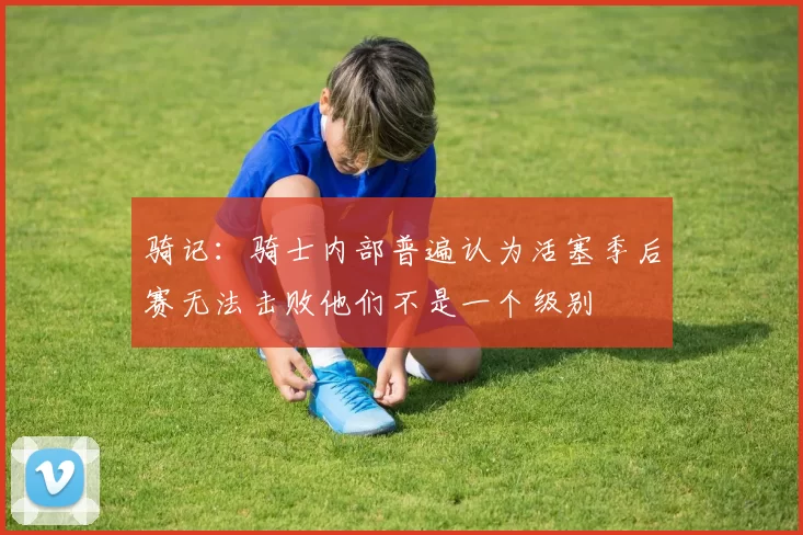 骑记：骑士内部普遍认为活塞季后赛无法击败他们不是一个级别