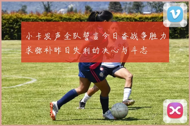 小卡发声全队誓言今日奋战争胜力求弥补昨日失利的决心与斗志