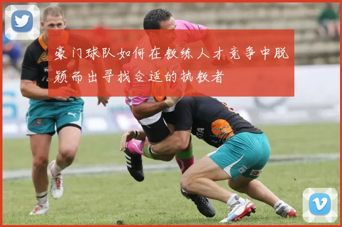 豪门球队如何在教练人才竞争中脱颖而出寻找合适的执教者