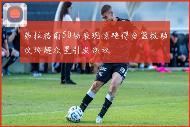 弗拉格前50场表现惊艳得分篮板助攻均超众星引发热议