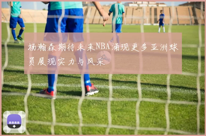 杨瀚森期待未来NBA涌现更多亚洲球员展现实力与风采