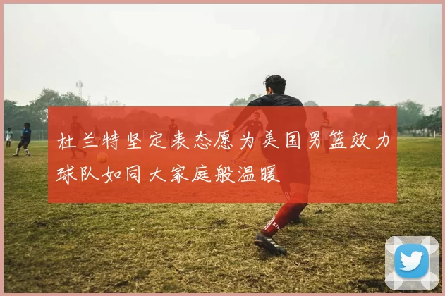 杜兰特坚定表态愿为美国男篮效力球队如同大家庭般温暖