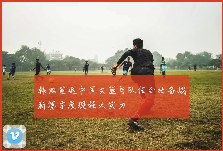 韩旭重返中国女篮与队伍合练备战新赛季展现强大实力