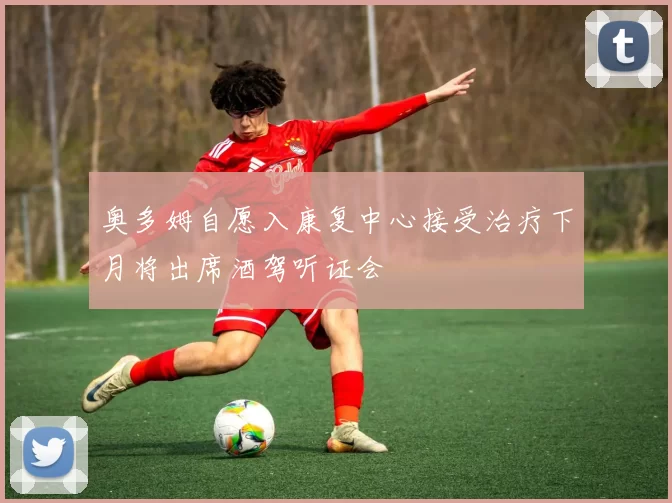 奥多姆自愿入康复中心接受治疗下月将出席酒驾听证会