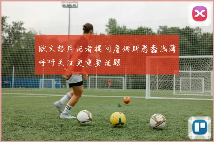 欧文怒斥记者提问詹姆斯愚蠢浅薄呼吁关注更重要话题