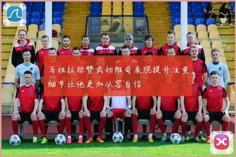 马祖拉称赞武切维奇表现提升注重细节让他更加从容自信