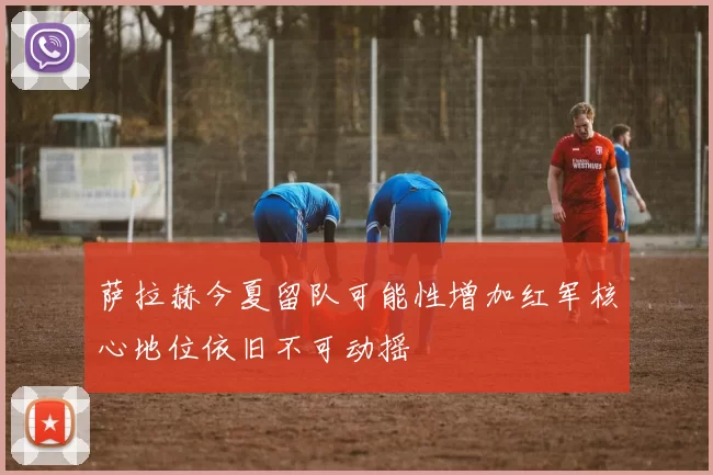 萨拉赫今夏留队可能性增加红军核心地位依旧不可动摇