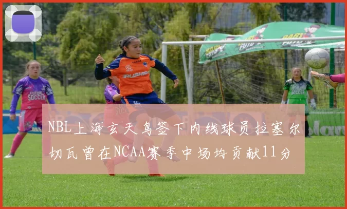 NBL上海玄天鸟签下内线球员拉塞尔切瓦曾在NCAA赛季中场均贡献11分8篮板