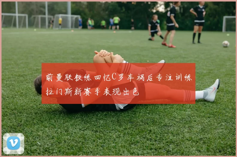 前曼联教练回忆C罗车祸后专注训练拉门斯新赛季表现出色