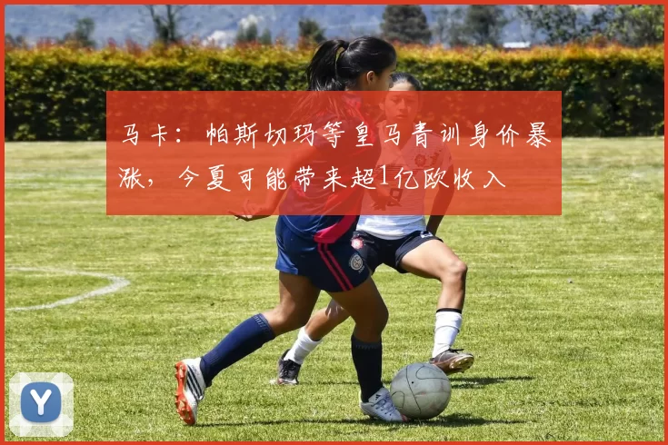 马卡：帕斯切玛等皇马青训身价暴涨，今夏可能带来超1亿欧收入